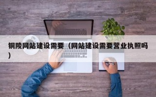 齐齐哈尔铜陵网站建设需要（网站建设需要营业执照吗）