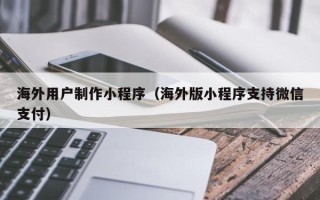齐齐哈尔海外用户制作小程序（海外版小程序支持微信支付）