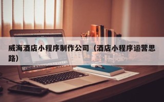 齐齐哈尔威海酒店小程序制作公司（酒店小程序运营思路）